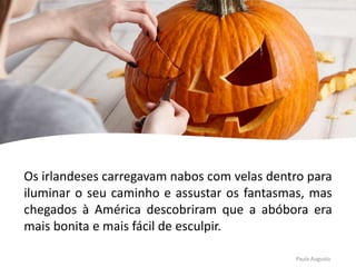 Os irlandeses carregavam nabos com velas dentro para
iluminar o seu caminho e assustar os fantasmas, mas
chegados à América descobriram que a abóbora era
mais bonita e mais fácil de esculpir.
Paula Augusto
 