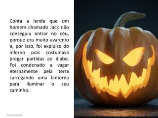 Conta a lenda que um
homem chamado Jack não
conseguiu entrar no céu,
porque era muito avarento
e, por isso, foi explulso do
inferno pois costumava
pregar partidas ao diabo.
Foi condenado a vagar
eternamente pela terra
carregando uma lanterna
para iluminar o seu
caminho.
Paula Augusto
 