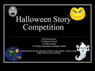 Halloween Story Competition The winners are: 1 st  Nazeem Yousuf 2 nd  Alex Gavriel 3 rd  Philipos Stamatiou & Abigail Hollett Well done to all who entered I had so many great  entries it was really hard to pick a winner. 