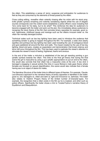 the villain. This establishes a sense of; terror, suspense and anticipation for audiences to
feel as they are consumed by the elements of threat posed by the villain.

Cross cutting editing revealthe villain violently chasing after his victim with his stock prop,
knife (phallic symbol) smashing and violently vandalising objects whilst the use of diegetic
sounds corresponds over this violent scene establishes a police officer‟s voice revealing that
„he‟s come back for his baby, but to do what?‟ This reinforces the idea for audience‟s to
become engaged with the trailer and work out the plot, this immediately allows audiences to
recognise the stock theme of the film that connotes binary opposites for example, good vs.
evil, nightmares, childhood issues and revenge such as the villains innocent sister vs. the
villain her mentally deranged brother.

Technical codes such as low key lighting have been used to introduce the audience that
something sinister is going to happen throughout the film. For example, a wide shot clearly
signifies and portrays low key lighting has been used revealing the use of outrageous blood
and gore splattered all around the floor and walls. The impact created by the use of low key
lighting, blood and gore, creates an expectation and demonstration that brutal violence and
terror will occur throughout the film. This has been used to captivate the viewer‟s attention to
stimulate the viewer's mood of feeling; frightened, fearful and anxious.

In the end of the trailer a mid-shot is established of the last girl standing pointing a gun
(phallic symbol) towards the villain. This links to the final girl theory that during the final
scene the girl is masculine by using a gun (phallic appropriation) to put an end to the villain,
this would also connote that that villain has a masculine crisis at the end. A two shot 2
teenager‟s engaging in sexual activity this links in Laura Mulvey‟s male gaze theory where
females are focused on sexual objectification, this scene would also indicate that a female
having sex is an object of desire for males.

The Narrative Structure of the trailer links to different types of theories. For example, Claude-
Levi-Strauss's approach to the narrative theory of binary opposites is identified in the trailer;
good vs. evil, teenagers vs. villain and dark vs. light and innocence vs. darkness. The trailer
also relates to Vladimir Propp's theory of the limited number of character types. For
example, the recognition that a villain exists in the film as he is masked, and other such as
police officers. Significantly the trailer shows a link to TzvetanTodrov‟s narrative theory of
Equilibrium and Disequilibrium.
 