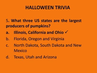 HALLOWEEN TRIVIA
5. What three US states are the largest
producers of pumpkins?
a. Illinois, California and Ohio 
b. Florida, Oregon and Virginia
c. North Dakota, South Dakota and New
Mexico
d. Texas, Utah and Arizona
 