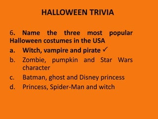 HALLOWEEN TRIVIA
6. Name the three most popular
Halloween costumes in the USA
a. Witch, vampire and pirate 
b. Zombie, pumpkin and Star Wars
character
c. Batman, ghost and Disney princess
d. Princess, Spider-Man and witch
 