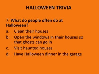 HALLOWEEN TRIVIA
7. What do people often do at
Halloween?
a. Clean their houses
b. Open the windows in their houses so
that ghosts can go in
c. Visit haunted houses
d. Have Halloween dinner in the garage
 