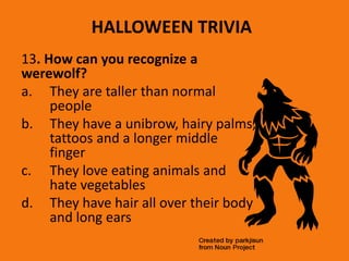 HALLOWEEN TRIVIA
13. How can you recognize a
werewolf?
a. They are taller than normal
people
b. They have a unibrow, hairy palms,
tattoos and a longer middle
finger
c. They love eating animals and
hate vegetables
d. They have hair all over their body
and long ears
 