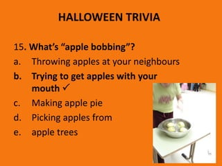 HALLOWEEN TRIVIA
15. What’s “apple bobbing”?
a. Throwing apples at your neighbours
b. Trying to get apples with your
mouth 
c. Making apple pie
d. Picking apples from
e. apple trees
 