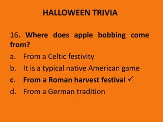 HALLOWEEN TRIVIA
16. Where does apple bobbing come
from?
a. From a Celtic festivity
b. It is a typical native American game
c. From a Roman harvest festival 
d. From a German tradition
 