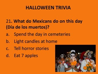 HALLOWEEN TRIVIA
21. What do Mexicans do on this day
(Día de los muertos)?
a. Spend the day in cemeteries
b. Light candles at home
c. Tell horror stories
d. Eat 7 apples
 