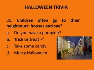 HALLOWEEN TRIVIA
30. Children often go to their
neighbours’ houses and say?
a. Do you have a pumpkin?
b. Trick or treat 
c. Take some candy
d. Merry Halloween
 