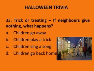 HALLOWEEN TRIVIA
33. Trick or treating – If neighbours give
nothing, what happens?
a. Children go away
b. Children play a trick
c. Children sing a song
d. Children go back home
 