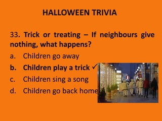 HALLOWEEN TRIVIA
33. Trick or treating – If neighbours give
nothing, what happens?
a. Children go away
b. Children play a trick 
c. Children sing a song
d. Children go back home
 