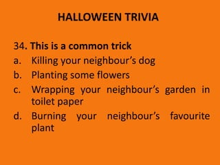 HALLOWEEN TRIVIA
34. This is a common trick
a. Killing your neighbour’s dog
b. Planting some flowers
c. Wrapping your neighbour’s garden in
toilet paper
d. Burning your neighbour’s favourite
plant
 