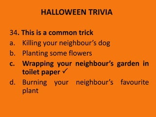 HALLOWEEN TRIVIA
34. This is a common trick
a. Killing your neighbour’s dog
b. Planting some flowers
c. Wrapping your neighbour’s garden in
toilet paper 
d. Burning your neighbour’s favourite
plant
 