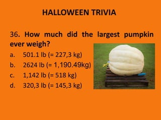 HALLOWEEN TRIVIA
36. How much did the largest pumpkin
ever weigh?
a. 501.1 lb (= 227,3 kg)
b. 2624 lb (= 1,190.49kg)
c. 1,142 lb (= 518 kg)
d. 320,3 lb (= 145,3 kg)
 