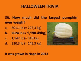 36. How much did the largest pumpkin
ever weigh?
a. 501.1 lb (= 227,3 kg)
b. 2624 lb (= 1,190.49kg) 
c. 1,142 lb (= 518 kg)
d. 320,3 lb (= 145,3 kg)
It was grown in Napa in 2013
HALLOWEEN TRIVIA
 