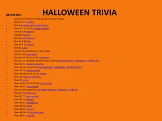 HALLOWEEN TRIVIA
REFERENCE:
• Icons from The Noun Project (credit under each image)
• Slide 1, 6, 7: pumpkin
• Slide 2: pumpkin and haunted house
• Slide 4, 5, 35, 36, 96: Carved pumpkins
• Slides 8 & 9: Pantone
• Slide 20: presents
• Slide 22: witch’s house
• Slide 23 & 24: fear
• Slide 28 & 29: dracula
• Slide 31: apple
• Slide 32: apple bobbing: my own image
• Slide 37, 38: candy apple
• Slide 39, 40, 49, 50, 58, 59: candy corn
• Slide 41, 42: Halloween parade in New York by InSapphoWeTrust – Wikipedia – CC-BY-SA-2-0
• Slides 43, 44: día de los muertos
• Slides 45, 46: vampire bat: by Acatenazzi - Wikipedia – CC-BY-SA-3-0
• Slides 47, 48: question mark
• Slides 49, 50, 58, 59, 60, 61: dollars
• Slides 55: coloured pumpkins
• Slide 57: turnip
• Slides 62, 63, 66, 67, 68, 69: trick or treat
• Slides 64, 65: trick or treat
• Slide 72: toilet papering – by Dwight Burdette - Wikipedia – CC-BY-3,0
• Slide 75: haunted house
• Slide 76, 77: large pumpkin
• Slide 78, 79: Moscow
• Slides 82, 83: pumpkin pie
• Slides 84, 85: ghost
• Slides 86, 87: dracula
• Slides 89, 90, 91: pumpkin seeds
• Slides 92, 93: calendar
 