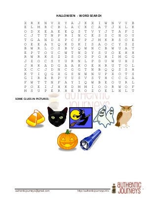 authenticjourneys@gmail.com http://authenticjourneys.info
HALLOWEEN - WORD SEARCH
X R K N V X Y A J K X I W N V U B
E L M R C B L A C K C A T J X L K
O D X E A E E Q S T V Y J T A F I
C J T T N P R I N C E S S C N O U
T G A N D X P C F P J M K R S O E
O E E A Y Q K D K I S A O C Y S Z
B W R L O S B V Q W N C B W U A T
E P T O U C W T N D Y S U O E H H
R W R K S Z D S O D P G H I M G G
J Z O C S Y U R N L P D U W U H I
J H K A D G A A K O E H R U T O L
X C C J D N C G G T N B Q Q S S H
K T I Q G X G S N W N U P X O T S
G I R E R P Y U S V S T H C C G A
F W T T N F A Y I Q W B E O U R L
P O E I J H K D M M I O O R W O F
M S U P E R H E R O Z O E L N L T
SOME CLUES IN PICTURES:
 