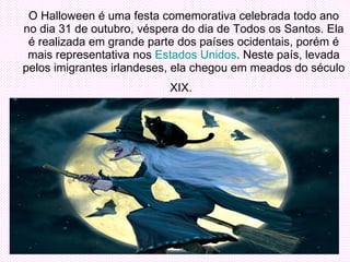 O Halloween é uma festa comemorativa celebrada todo ano no dia 31 de outubro, véspera do dia de Todos os Santos. Ela é realizada em grande parte dos países ocidentais, porém é mais representativa nos  Estados Unidos . Neste país, levada pelos imigrantes irlandeses, ela chegou em meados do século XIX.   