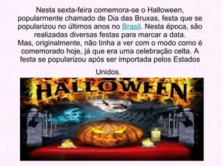 Nesta sexta-feira comemora-se o Halloween, popularmente chamado de Dia das Bruxas, festa que se popularizou no últimos anos no  Brasil . Nesta época, são realizadas diversas festas para marcar a data. Mas, originalmente, não tinha a ver com o modo como é comemorado hoje, já que era uma celebração celta. A festa se popularizou após ser importada pelos Estados Unidos.   