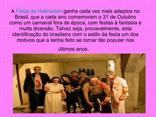 A  Festa de Halloween  ganha cada vez mais adeptos no Brasil, que a cada ano comemoram o 31 de Outubro como um carnaval fora de época, com festas à fantasia e muita diversão. Talvez seja, provavelmente, esta identificação do brasileiro com o estilo da festa um dos motivos que a tenha feito se tornar tão popular nos últimos anos.    
