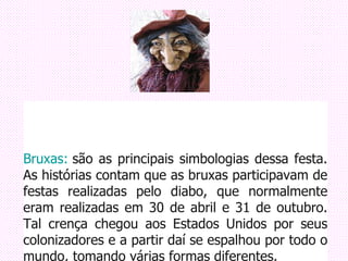                                                                             Bruxas:  são as principais simbologias dessa festa. As histórias contam que as bruxas participavam de festas realizadas pelo diabo, que normalmente eram realizadas em 30 de abril e 31 de outubro. Tal crença chegou aos Estados Unidos por seus colonizadores e a partir daí se espalhou por todo o mundo, tomando várias formas diferentes. 