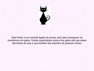 Gato Preto: é um símbolo ligado às bruxas, pois elas conseguem se transformar em gatos. Outras superstições acerca dos gatos são que esses são fontes de azar e que também são espíritos de pessoas mortas. 