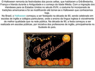 O Halloween remonta às festividades dos povos celtas, que habitaram a Grã-Bretanha, França e Irlanda durante a Antiguidade e o começo da Idade Média. Com a migração dos irlandeses para os Estados Unidos no século XVIII, o costume foi incorporado às tradições americanas e foi se modificando até tornar-se o Halloween que conhecemos hoje.  No Brasil, o  Halloween  começou a ser festejado na década de 80, sendo celebrado em escolas de inglês e colégios particulares, onde o ensino da língua inglesa é visivelmente de melhor qualidade que na rede pública. Na década de 90, a festa começou a ser realizada em escolas públicas, por iniciativa dos professores de inglês, principalmente no Sudeste do país.  