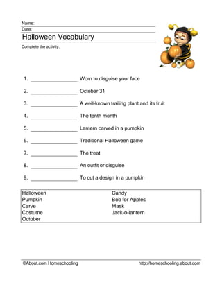 Name:
Date:
Halloween Vocabulary
Complete the activity.
1. Worn to disguise your face
2. October 31
3. A well-known trailing plant and its fruit
4. The tenth month
5. Lantern carved in a pumpkin
6. Traditional Halloween game
7. The treat
8. An outfit or disguise
9. To cut a design in a pumpkin
Halloween Candy
Pumpkin Bob for Apples
Carve Mask
Costume Jack-o-lantern
October
©About.com Homeschooling http://homeschooling.about.com
 