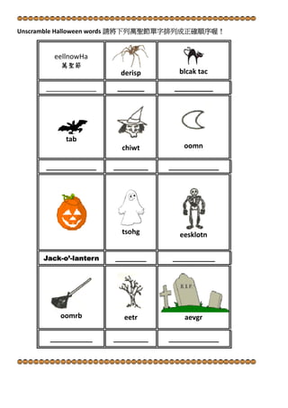  

Unscramble Halloween words 請將下列萬聖節單字排列成正確順序喔！ 

     

eellnowHa 
萬聖節 
derisp 
_______

_____________

tab 

 
blcak tac
__________

 

  
 

chiwt 
_____________

_________

_____________

  

tsohg   

Jack-o’-lantern

___________

oomn 

 

 

oomrb 

 

eesklotn

________

___________

 
eetr 

  

_________

aevgr 
_____________

 
 

 