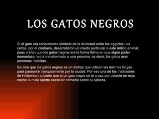 LOS GATOS NEGROS Si el gato era considerado símbolo de la divinidad entre los egipcios; los celtas, por el contrario, desarrollaron un miedo particular a este mítico animal, pues creían que los gatos negros era la forma felina en que algún poder demoníaco había transformado a una persona, es decir, los gatos eran personas malditas. Se dice que los gatos negros es un disfraz que utilizan las mismas brujas para pasearse tranquilamente por la ciudad. Por eso una de las tradiciones de Halloween advierte que si un gato negro se te cruza por delante en esta noche la mala suerte caerá sin remedio sobre tu cabeza.  