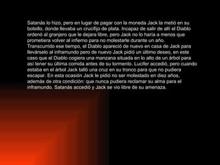 Satanás lo hizo, pero en lugar de pagar con la moneda Jack la metió en su bolsillo, donde llevaba un crucifijo de plata. Incapaz de salir de allí el Diablo ordenó al granjero que le dejara libre, pero Jack no lo haría a menos que prometiera volver al infierno para no molestarle durante un año. Transcurrido ese tiempo, el Diablo apareció de nuevo en casa de Jack para llevárselo al inframundo pero de nuevo Jack pidió un último deseo, en este caso que el Diablo cogiera una manzana situada en lo alto de un árbol para así tener su última comida antes de su tormento. Lucifer accedió, pero cuando estaba en el árbol Jack talló una cruz en su tronco para que no pudiera escapar. En esta ocasión Jack le pidió no ser molestado en diez años, además de otra condición: que nunca pudiera reclamar su alma para el inframundo. Satanás accedió y Jack se vio libre de su amenaza. 