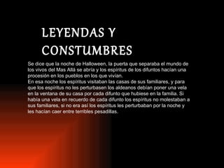 LEYENDAS Y CONSTUMBRES Se dice que la noche de Halloween, la puerta que separaba el mundo de los vivos del Mas Allá se abría y los espíritus de los difuntos hacían una procesión en los pueblos en los que vivían. En esa noche los espíritus visitaban las casas de sus familiares, y para que los espíritus no les perturbasen los aldeanos debían poner una vela en la ventana de su casa por cada difunto que hubiese en la familia. Si había una vela en recuerdo de cada difunto los espíritus no molestaban a sus familiares, si no era así los espíritus les perturbaban por la noche y les hacían caer entre terribles pesadillas. 