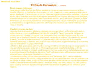 Cómo empezó Halloween Hace alguno miles de años, los Celtas estaban en lo que ahora conocemos como la Gran Bretaña y Francia, y celebraban el año nuevo el 1 de noviembre, o sea que empezaban con el asunto desde el 31 de octubre en la noche. Grandes fogatas se encendían; caballos y, algunas veces, hasta humanos eran sacrificados para ahuyentar a las brujas y a los espíritus malignos; pues resulta que en la costumbre Celta los muertos volvían , en la noche de Samhain, a pedir alimentos a los asustados pueblerinos a quienes maldecían y hacían víctimas de sus conjuros si no accedían a sus peticiones (o me das o te hago una travesura, que es la traducción de "Trick or Treat").  El extraño mundo de Jack  La costumbre de ahuecar y tallar una calabaza para convertirla en un farol llamado  Jack-o-lantern  tiene su origen en el folklore irlandés del siglo XVIII. Según se cuenta, Jack era un notorio bebedor, jugador y holgazán que pasaba sus días tumbado bajo un roble. En una ocasión, se le apareció Satanás con intenciones de llevarlo al infierno. Jack lo desafió a trepar al roble y, cuando el diablo estuvo en la copa del árbol, talló una cruz en el tronco para impedirle descender. Entonces Jack hizo un trato con el diablo: le permitiría bajar si nunca más volvía a tentarlo con el juego o la bebida.  La historia dice que cuando Jack murió no se le permitió la entrada al cielo por sus pecados en vida, pero tampoco pudo entrar en el infierno porque había engañado al diablo. A fin de compensarlo, el diablo le entregó una brasa para iluminar su camino en la helada oscuridad por la que debería vagar hasta el día del Juicio Final. La brasa estaba colocada dentro de un nabo ahuecado para que ardiera durante mucho tiempo.  Los irlandeses solían utilizar nabos para fabricar sus "faroles de Jack", pero cuando los inmigrantes llegaron a Estados Unidos advirtieron que las calabazas eran más abundantes que los nabos. Por ese motivo, surgió la costumbre de tallar calabazas para la noche de Halloween y transformarlas en faroles introduciendo una brasa o una vela en su interior. El farol no tenía como objetivo convocar espíritus malignos sino mantenerlos alejados de las personas y sus hogares.  El Día de Halloween…  (continúa) 