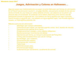 Algunos juegos que tradicionalmente se juegan durante Halloween son formas de adivinación. En el Puicíní (se pronuncia “puchini”), un juego Irlandés, una persona vendada de los ojos se sienta en frente de una mesa con varias salseras encima. Las salseras se revuelven y la persona elije una tocándola. El contenido de la salsera determina como será la vida del participante durante el siguiente año. Una salsera con tierra significa que algún conocido morirá durante el siguiente año, una salsera con agua significa viajes, una moneda significa riqueza, un fríjol significa pobreza, etc.  Métodos comunes de adivinación: • Astrología (por cuerpos celestiales)  • Cartomancia (por naipes, por ejemplo jugando cartas, tarot, tarjetas de oráculo)  • Ceromancia (por palmas de la mano)  • Cristalmancia (por cristales u otros objetos reflejantes)  • Dactilomancia (por movimientos de dedos)  • Geomancia (por tierra), se incluye la adivinación del Feng Shui • I Ching (arte ancestral Chino que usa el I Ching) • Numerología  (por números)  • Oniromancia (por sueños)  • Onomancia (por nombres)  • Tabla Ouija • Podomancia (por pies)  • Piromancia (por fuego)  • Scatomancia (por excremento, usualmente de animal)  Juegos, Adivinación y Colores en Halloween… 