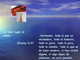 … hermanos, todo lo que es verdadero, todo lo honesto, todo lo justo, todo lo puro, todo lo amable, todo lo que es de buen nombre; si hay virtud alguna, si algo digno de alabanza, en esto pensad. Filipenses 4:8 … ni deis lugar al diablo. Efesios 4:27 