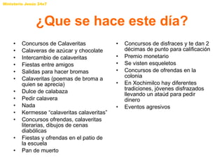 ¿Que se hace este día? Concursos de Calaveritas Calaveras de azúcar y chocolate Intercambio de calaveritas Fiestas entre amigos Salidas para hacer bromas Calaveritas (poemas de broma a quien se aprecia) Dulce de calabaza Pedir calavera Nada Kermesse “calaveritas calaveritas” Concursos ofrendas, calaveritas literarias, dibujos de cenas diabólicas Fiestas y ofrendas en el patio de la escuela Pan de muerto Concursos de disfraces y te dan 2 décimas de punto para calificación Premio monetario Se visten esqueletos Concursos de ofrendas en la colonia En Xochimilco hay diferentes tradiciones, jóvenes disfrazados llevando un ataúd para pedir dinero Eventos agresivos 