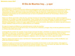 El Día de Muertos hoy… y ayer La Celebración en la Actualidad Esta celebración conserva mucha de la influencia prehispánica del culto a los muertos, las encontramos en Tláhuac, Xochimilco y Mixquic, lugares cercanos a la ciudad de México. En el estado de Michoacán las ceremonias más importantes son las de los indios purépechas del famoso lago de Pátzcuaro, especialmente en la isla de Janitzio. Igualmente importantes son las ceremonias que se hacen en poblados del Istmo de Tehuantepec, Oaxaca y en Cuetzalán, Puebla. Sobre sus altares encienden velas de cera, queman incienso en bracerillos de barro cocido, colocan imágenes cristianas: un crucifijo y la virgen de Guadalupe. Ponen retratos de sus seres fallecidos. En platos de barro cocido se colocan los alimentos, estos son productos que generalmente ahí se consumen, platillos propios de la región. Bebidas embriagantes o vasos con agua, jugos de frutas, panes de muerto, adornados con azúcar roja que simula la sangre. Galletas, frutas de horno y dulces hechos con calabaza.  En algunos hogares de México es costumbre poner el altar de muertos. Antiguamente se ponía en la sala de la casa, a la vista de los visitantes y amigos. Hoy en día los podemos encontrar en el área más íntima de la casa.  La fotografía de nuestro ser querido ocupa el lugar principal del altar y alrededor se colocan objetos que la persona disfrutaba en vida como: los platillos o alimentos que más le gustaban, sus cosas predilectas como un libro, cigarros, hasta la botella de licor que prefería. "...pues el difunto podria volver ese día a la casa y hay que atenderlo bien". También se colocan algunas imágenes religiosas, como una virgen, un cristo y algunos santos.  Algunos objetos decorativos como: las flores de "Tzempaxuchitl", calaveritas de azúcar y el Pan de Muerto; son parte de la tradición antigua. También el copal y el incienso de olor penetrante que invaden el aire le dan un olor más místico, más pagano o misterioso haciéndonos creer que realmente los muertos pueden venir. Ya en la noche, las velas, los cirios o las veladoras son encendidas en espera del ser querido que vendrá a visitarnos. 
