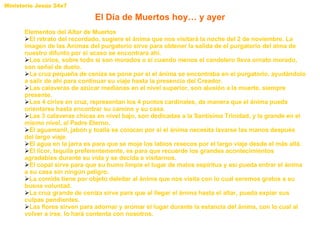 El Día de Muertos hoy… y ayer Elementos del Altar de Muertos El retrato del recordado, sugiere el ánima que nos visitará la noche del 2 de noviembre. La imagen de las Animas del purgatorio sirve para obtener la salida de el purgatorio del alma de nuestro difunto por si acaso se encontrara ahí. Los cirios, sobre todo si son morados o si cuando menos el candelero lleva ornato morado, son señal de duelo.  La cruz pequeña de ceniza se pone por si el ánima se encontraba en el purgatorio, ayudándolo a salir de ahí para continuar su viaje hasta la presencia del Creador.  Las calaveras de azúcar medianas en el nivel superior, son alusión a la muerte, siempre presente.  Los 4 cirios en cruz, representan los 4 puntos cardinales, de manera que el ánima pueda orientarse hasta encontrar su camino y su casa.  Las 3 calaveras chicas en nivel bajo, son dedicadas a la Santísima Trinidad, y la grande en el mismo nivel, al Padre Eterno.  El aguamanil, jabón y toalla se colocan por si el ánima necesita lavarse las manos después del largo viaje.  El agua en la jarra es para que se moje los labios resecos por el largo viaje desde el más allá.  El licor, tequila preferentemente, es para que recuerde los grandes acontecimientos agradables durante su vida y se decida a visitarnos.  El copal sirve para que su humo limpie el lugar de malos espíritus y así pueda entrar el ánima a su casa sin ningún peligro. La comida tiene por objeto deleitar al ánima que nos visita con lo cual seremos gratos a su buena voluntad.  La cruz grande de ceniza sirve para que al llegar el ánima hasta el altar, pueda expiar sus culpas pendientes.  Las flores sirven para adornar y aromar el lugar durante la estancia del ánima, con lo cual al volver a irse, lo hará contenta con nosotros. 