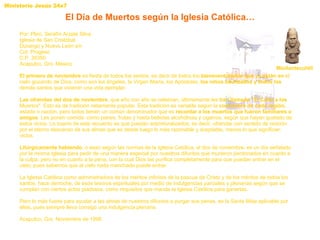 El Día de Muertos según la Iglesia Católica… Mictlantecuhtli Por: Pbro. Serafín Arzate Silva. Iglesia de San Cristóbal. Durango y Nuevo León s/n  Col. Progeso  C.P. 39350  Acapulco, Gro. México  El primero de noviembre  es fiesta de todos los santos, es decir de todos los  bienaventurados que ya están en  el cielo gozando de Dios; como son los ángeles, la Virgen María, los Apóstoles,  los niños bautizados y todos los  demás santos que vivieron una vida ejemplar. Las ofrendas del dos de noviembre , que año con año se celebran, últimamente les  han llamado "El Culto a los  Muertos". Esto es de tradición netamente popular. Esta tradición es variable según la  costumbre de cada región,  estado o nación, pero todos tienen un común denominador que es  recordar a los muertos que fueron familiares o amigos . Les ponen comida: como panes, frutas y hasta bebidas alcohólicas y cigarros, según que hayan gustado de estos vicios. Lo bueno de este recuerdo es que puedan sobreturalizarlos; es decir, ofrendar con sentido de oración por el eterno descanso de sus almas que es desde luego lo más razonable y aceptable, menos lo que significan vicios.  Litúrgicamente hablando , o sean según las normas de la Iglesia Católica, el dos de noviembre, es un día señalado por la misma Iglesia para pedir de una manera especial por nuestros difuntos que murieron perdonados en cuanto a la culpa, pero no en cuanto a la pena, con la cual Dios las purifica completamente para que puedan entrar en el cielo; pues sabemos que al cielo nada manchado puede entrar. La Iglesia Católica como administradora de los méritos infinitos de la pascua de Cristo y de los méritos de todos los santos, hace derroche, de esos tesoros espirituales por medio de indulgencias parciales y plenarias según que se cumplan con ciertos actos piadosos, como requisitos que manda la Iglesia Católica para ganarlas. Pero lo más fuerte para ayudar a las almas de nuestros difuntos a purgar sus penas, es la Santa Misa aplicable por ellas, pues siempre lleva consigo una indulgencia plenaria. Acapulco, Gro. Noviembre de 1996  