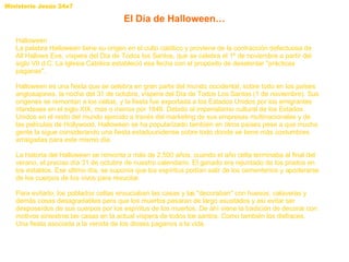 Halloween La palabra Halloween tiene su origen en el culto católico y proviene de la contracción defectuosa de All Hallows Eve, víspera del Día de Todos los Santos, que se celebra el 1º de noviembre a partir del siglo VII d.C. La Iglesia Católica estableció esa fecha con el propósito de desalentar "prácticas paganas".  Halloween es una fiesta que se celebra en gran parte del mundo occidental, sobre todo en los países anglosajones, la noche del 31 de octubre, víspera del Día de Todos Los Santos (1 de noviembre). Sus orígenes se remontan a los celtas, y la fiesta fue exportada a los Estados Unidos por los emigrantes irlandeses en el siglo XIX, más o menos por 1846. Debido al imperialismo cultural de los Estados Unidos en el resto del mundo ejercido a través del marketing de sus empresas multinacionales y de las películas de Hollywood, Halloween se ha popularizado también en otros países pese a que mucha gente la sigue considerando una fiesta estadounidense sobre todo donde se tiene más costumbres arraigadas para este mismo día. La historia del Halloween se remonta a más de 2.500 años, cuando el año celta terminaba al final del verano, el preciso día 31 de octubre de nuestro calendario. El ganado era rejuntado de los prados en los establos. Ese último día, se suponía que los espíritus podían salir de los cementerios y apoderarse de los cuerpos de los vivos para resucitar.  Para evitarlo, los poblados celtas ensuciaban las casas y las "decoraban" con huesos, calaveras y demás cosas desagradables para que los muertos pasaran de largo asustados y así evitar ser desposeídos de sus cuerpos por los espíritus de los muertos. De ahí viene la tradición de decorar con motivos siniestros las casas en la actual víspera de todos los santos. Como también los disfraces. Una fiesta asociada a la venida de los dioses paganos a la vida. El Día de Halloween… 