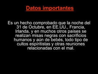 Datos importantes
Es un hecho comprobado que la noche del
31 de Octubre, en EE.UU., Francia,
Irlanda, y en muchos otros países se
realizan misas negras con sacrificios
humanos y aún de bebés, todo tipo de
cultos espíritistas y otras reuniones
relacionadas con el mal.
 