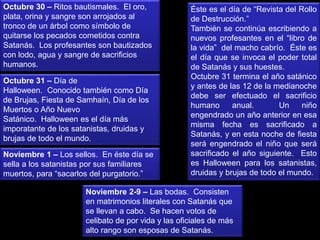 Octubre 30 – Ritos bautismales. El oro,
plata, orina y sangre son arrojados al
tronco de un árbol como símbolo de
quitarse los pecados cometidos contra
Satanás. Los profesantes son bautizados
con lodo, agua y sangre de sacrificios
humanos.
Octubre 31 – Día de
Halloween. Conocido también como Día
de Brujas, Fiesta de Samhaín, Día de los
Muertos o Año Nuevo
Satánico. Halloween es el día más
imporatante de los satanistas, druidas y
brujas de todo el mundo.
Éste es el día de “Revista del Rollo
de Destrucción.”
También se continúa escribiendo a
nuevos profesantes en el “libro de
la vida” del macho cabrío. Éste es
el día que se invoca el poder total
de Satanás y sus huestes.
Octubre 31 termina el año satánico
y antes de las 12 de la medianoche
debe ser efectuado el sacrificio
humano anual. Un niño
engendrado un año anterior en esa
misma fecha es sacrificado a
Satanás, y en esta noche de fiesta
será engendrado el niño que será
sacrificado el año siguiente. Esto
es Halloween para los satanistas,
druidas y brujas de todo el mundo.
Noviembre 1 – Los sellos. En éste día se
sella a los satanistas por sus familiares
muertos, para “sacarlos del purgatorio.”
Noviembre 2-9 – Las bodas. Consisten
en matrimonios literales con Satanás que
se llevan a cabo. Se hacen votos de
celibato de por vida y las oficiales de más
alto rango son esposas de Satanás.
 