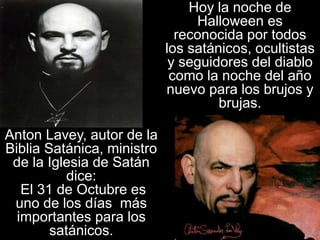 Anton Lavey, autor de la
Biblia Satánica, ministro
de la Iglesia de Satán
dice:
El 31 de Octubre es
uno de los días más
importantes para los
satánicos.
Hoy la noche de
Halloween es
reconocida por todos
los satánicos, ocultistas
y seguidores del diablo
como la noche del año
nuevo para los brujos y
brujas.
 