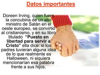 Datos importantes
Doreen Irving, quien fuere
la concubina de un alto
ministro de Satán en el
oeste europeo, se convirtió
al cristianismo, y en su libro
titulado “Puesto en
libertad para servir a
Cristo” ella dice: si los
padres tuvieran alguna idea
de lo que realmente es
Halloween, ni siquiera
mencionarían esa palabra
frente a sus hijos.
 