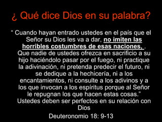 ¿ Qué dice Dios en su palabra?
“ Cuando hayan entrado ustedes en el país que el
Señor su Dios les va a dar, no imiten las
horribles costumbres de esas naciones, .
Que nadie de ustedes ofrezca en sacrificio a su
hijo haciéndolo pasar por el fuego, ni practique
la adivinación, ni pretenda predecir el futuro, ni
se dedique a la hechicería, ni a los
encantamientos, ni consulte a los adivinos y a
los que invocan a los espíritus porque al Señor
le repugnan los que hacen estas cosas.”
Ustedes deben ser perfectos en su relación con
Dios
Deuteronomio 18: 9-13
 