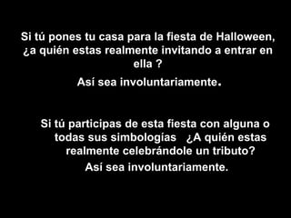 Si tú pones tu casa para la fiesta de Halloween,
¿a quién estas realmente invitando a entrar en
ella ?
Así sea involuntariamente.
Si tú participas de esta fiesta con alguna o
todas sus simbologías ¿A quién estas
realmente celebrándole un tributo?
Así sea involuntariamente.
•
 