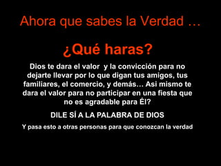 Ahora que sabes la Verdad …
¿Qué haras?
Dios te dara el valor y la convicción para no
dejarte llevar por lo que digan tus amigos, tus
familiares, el comercio, y demás… Asi mismo te
dara el valor para no participar en una fiesta que
no es agradable para Él?
DILE SÍ A LA PALABRA DE DIOS
Y pasa esto a otras personas para que conozcan la verdad
 