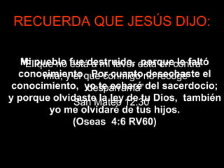 RECUERDA QUE JESÚS DIJO:
“El que no está a mi favor está en contra
mía; y el que conmigo no recoge
desparrama”
San Mateo 12:30
Mi pueblo fue destruido, porque le faltó
conocimiento. Por cuanto desechaste el
conocimiento, yo te echaré del sacerdocio;
y porque olvidaste la ley de tu Dios, también
yo me olvidaré de tus hijos.
(Oseas 4:6 RV60)
 