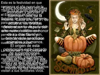 Estas sociedades druidas
adoraban y servían a
Samhain, dios de la
muerte. Cada año, el 31 de
octubre, los druidas
celebraban la víspera del
año nuevo céltico en honor
de su dios Samhain,
brindándole sacrificios
animales y humanos.
El origen de esta
celebración está cargado
de supersticiones,
leyendas, paganismo,
ocultismo,, brujería y todo
tipo de actividades del
mundo de las tinieblas.
Esta es la festividad en que
comienza el año nuevo de la
Tierra. Es el punto medio entre
el Equinoccio de Otoño y el
Solsticio de Invierno. Momento
para pensar en la muerte y
reflexionar acerca de su función
como caldo de cultivo que
permitirá la vida futura, y
también de recordar nuestra
cualidad de mortales.
La noche del 31 de Octubre el
velo que separa los dos
mundos se hace más fino que
nunca y se abre una grieta, por
la cual las almas de los muertos
visitan a sus familiares vivos.
 