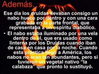 Además…
Ese día los druidas llevaban consigo un
nabo hueco por dentro y con una cara
grabada en la parte frontal, que
representaba a un espíritu diabólico.
• El nabo estaba iluminado por una vela
dentro de él, que era usado como
linterna por los Druidas cuando iban
de casa en casa por la noche. Cuando
esta práctica llegó a América, los
nabos no eran tan abundantes, pero si
tuvieron un vegetal nativo “la
calabaza” que pronto lo sustituyó.
 