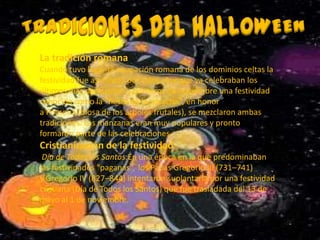 La tradición romana
Cuando tuvo lugar la ocupación romana de los dominios celtas la
festividad fue asimilada por estos. Aunque ya celebraban los
últimos días de octubre y primeros de noviembre una festividad
conocida como la "fiesta de la cosecha", en honor
a Pomona (diosa de los árboles frutales), se mezclaron ambas
tradiciones. Las manzanas eran muy populares y pronto
formaron parte de las celebraciones.
Cristianización de la festividad
 Día de Todos los Santos:En una época en la que predominaban
las festividades "paganas“, los Papas Gregorio III (731–741)
y Gregorio IV (827–844) intentaron suplantarla por una festividad
cristiana (Día de Todos los Santos) que fue trasladada del 13 de
mayo al 1 de noviembre.
 